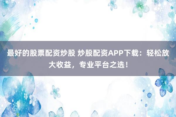 最好的股票配资炒股 炒股配资APP下载：轻松放大收益，专业平台之选！