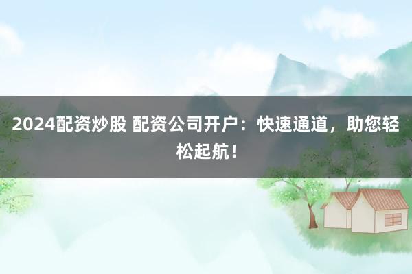 2024配资炒股 配资公司开户：快速通道，助您轻松起航！