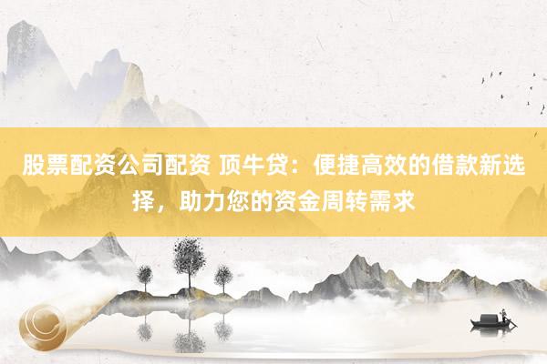股票配资公司配资 顶牛贷：便捷高效的借款新选择，助力您的资金周转需求