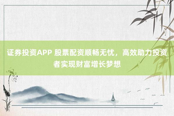 证券投资APP 股票配资顺畅无忧，高效助力投资者实现财富增长梦想