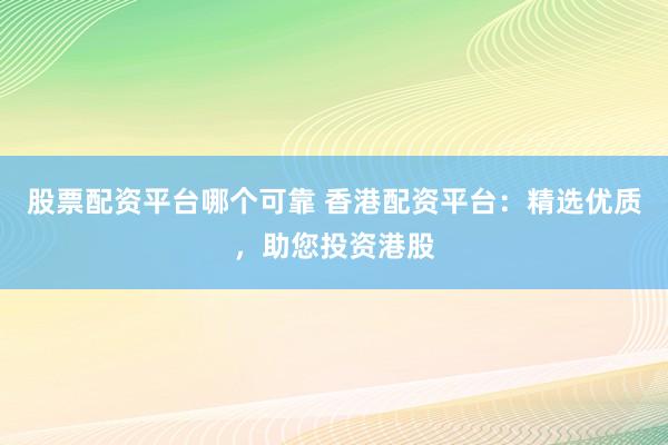 股票配资平台哪个可靠 香港配资平台：精选优质，助您投资港股
