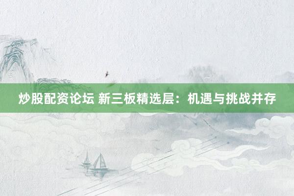 炒股配资论坛 新三板精选层：机遇与挑战并存