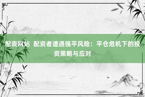 配资网站  配资者遭遇强平风险：平仓危机下的投资策略与应对