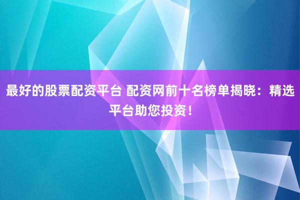最好的股票配资平台 配资网前十名榜单揭晓：精选平台助您投资！
