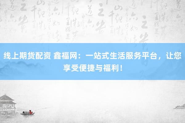 线上期货配资 鑫福网：一站式生活服务平台，让您享受便捷与福利！