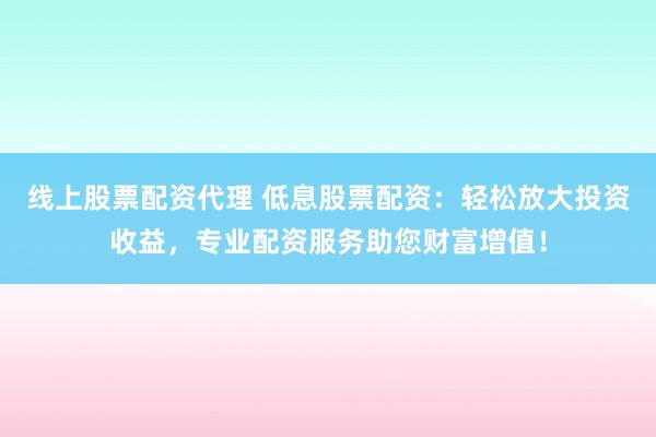 线上股票配资代理 低息股票配资：轻松放大投资收益，专业配资服务助您财富增值！