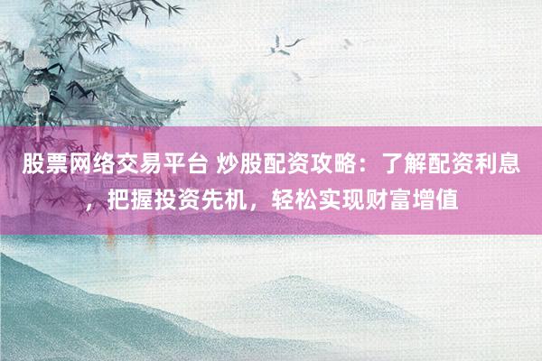 股票网络交易平台 炒股配资攻略：了解配资利息，把握投资先机，轻松实现财富增值