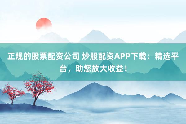 正规的股票配资公司 炒股配资APP下载：精选平台，助您放大收益！