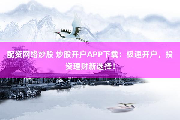 配资网络炒股 炒股开户APP下载：极速开户，投资理财新选择！