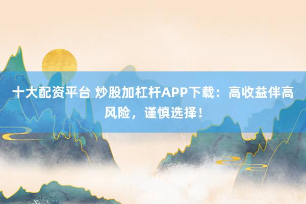 十大配资平台 炒股加杠杆APP下载：高收益伴高风险，谨慎选择！