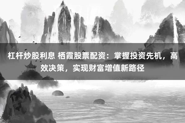 杠杆炒股利息 栖霞股票配资：掌握投资先机，高效决策，实现财富增值新路径
