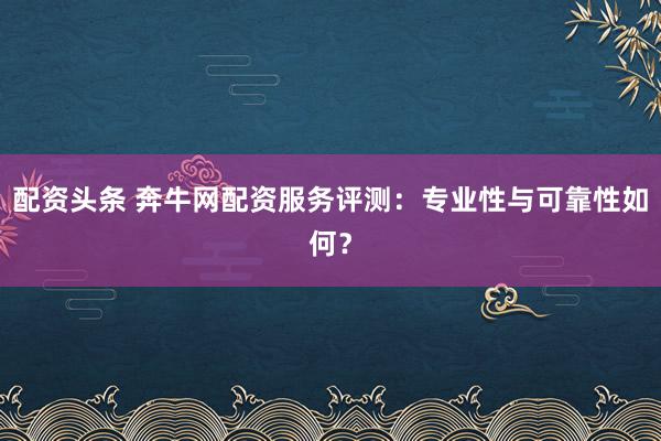 配资头条 奔牛网配资服务评测：专业性与可靠性如何？