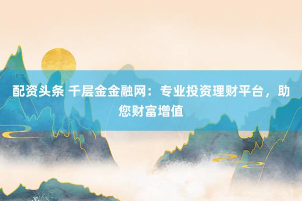 配资头条 千层金金融网：专业投资理财平台，助您财富增值