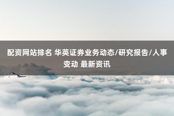 配资网站排名 华英证券业务动态/研究报告/人事变动 最新资讯