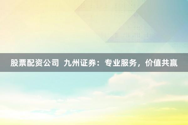 股票配资公司  九州证券：专业服务，价值共赢