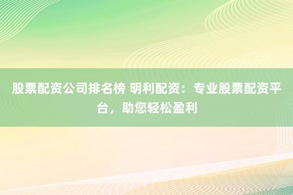 股票配资公司排名榜 明利配资：专业股票配资平台，助您轻松盈利