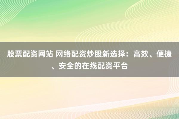 股票配资网站 网络配资炒股新选择：高效、便捷、安全的在线配资平台