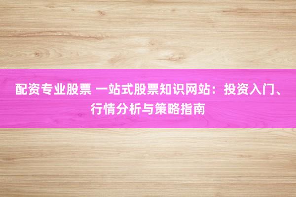配资专业股票 一站式股票知识网站：投资入门、行情分析与策略指南