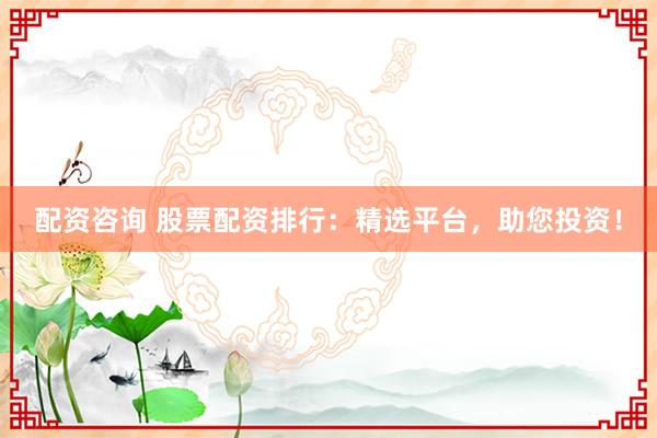 配资咨询 股票配资排行：精选平台，助您投资！