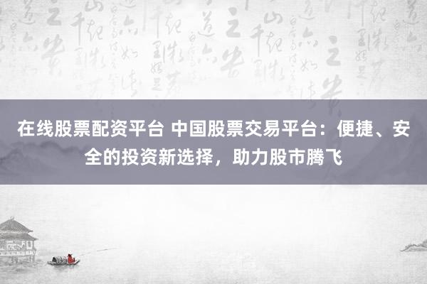 在线股票配资平台 中国股票交易平台：便捷、安全的投资新选择，助力股市腾飞