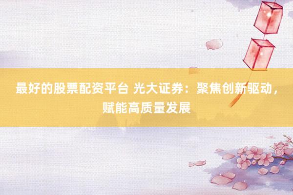 最好的股票配资平台 光大证券：聚焦创新驱动，赋能高质量发展