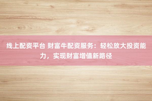 线上配资平台 财富牛配资服务：轻松放大投资能力，实现财富增值新路径