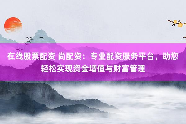 在线股票配资 尚配资：专业配资服务平台，助您轻松实现资金增值与财富管理