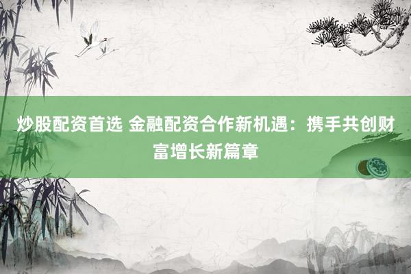 炒股配资首选 金融配资合作新机遇：携手共创财富增长新篇章