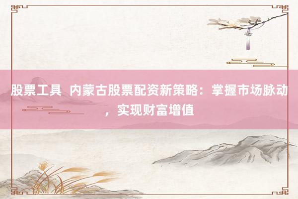 股票工具  内蒙古股票配资新策略：掌握市场脉动，实现财富增值