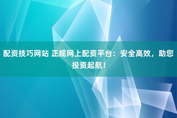 配资技巧网站 正规网上配资平台：安全高效，助您投资起航！