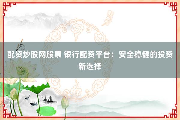 配资炒股网股票 银行配资平台：安全稳健的投资新选择