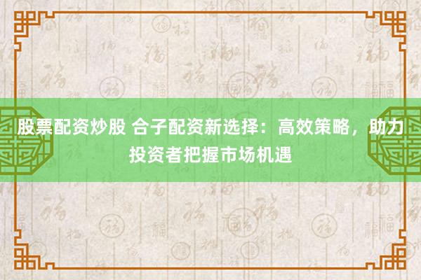 股票配资炒股 合子配资新选择：高效策略，助力投资者把握市场机遇