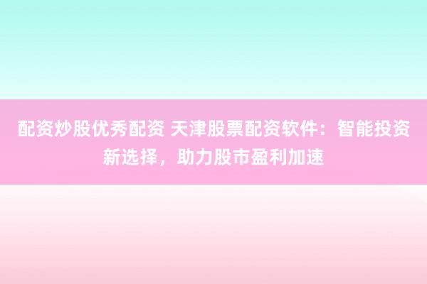 配资炒股优秀配资 天津股票配资软件：智能投资新选择，助力股市盈利加速