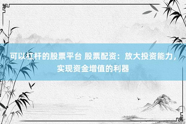 可以杠杆的股票平台 股票配资：放大投资能力，实现资金增值的利器