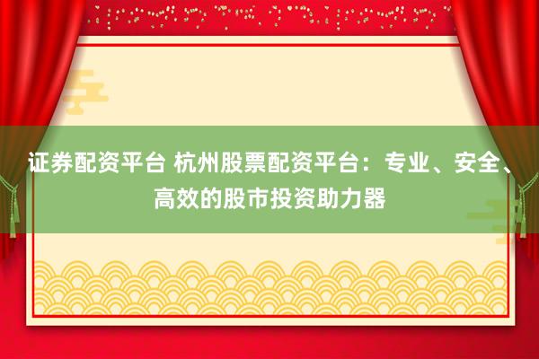 证券配资平台 杭州股票配资平台：专业、安全、高效的股市投资助力器
