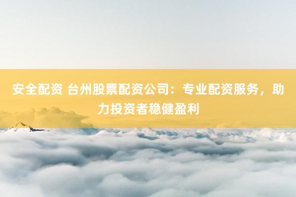 安全配资 台州股票配资公司：专业配资服务，助力投资者稳健盈利