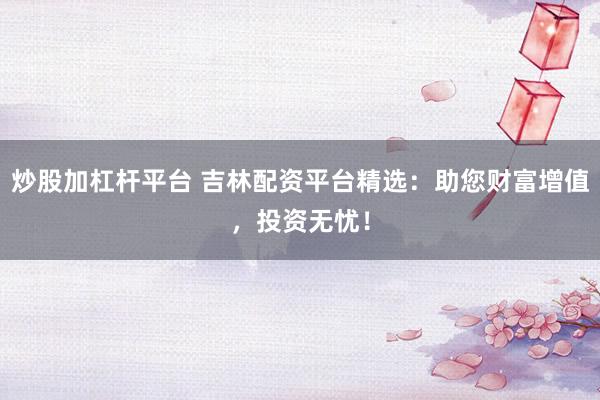 炒股加杠杆平台 吉林配资平台精选：助您财富增值，投资无忧！