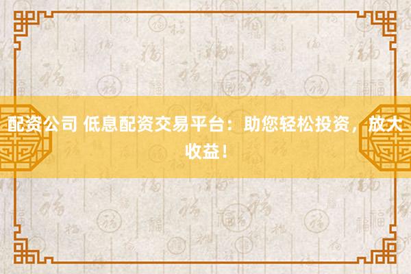配资公司 低息配资交易平台：助您轻松投资，放大收益！