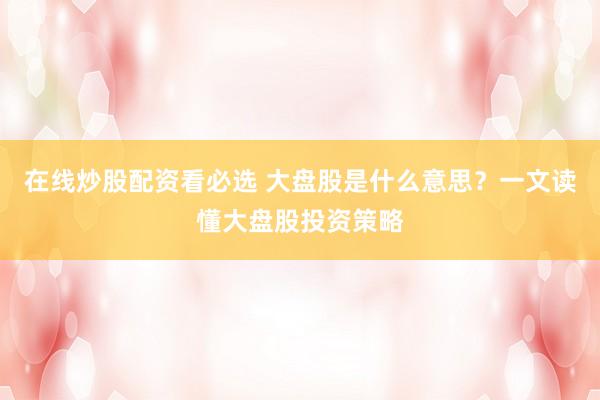 在线炒股配资看必选 大盘股是什么意思？一文读懂大盘股投资策略