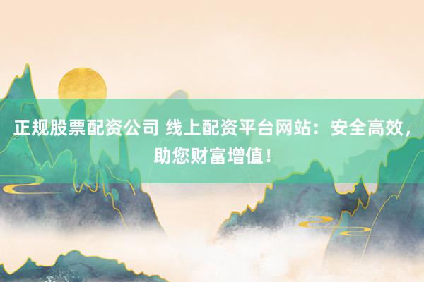 正规股票配资公司 线上配资平台网站：安全高效，助您财富增值！