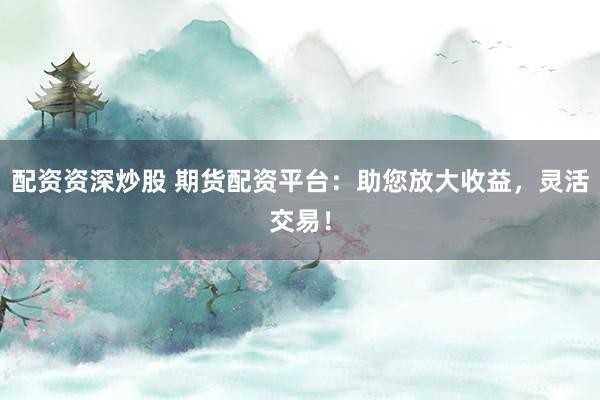 配资资深炒股 期货配资平台：助您放大收益，灵活交易！
