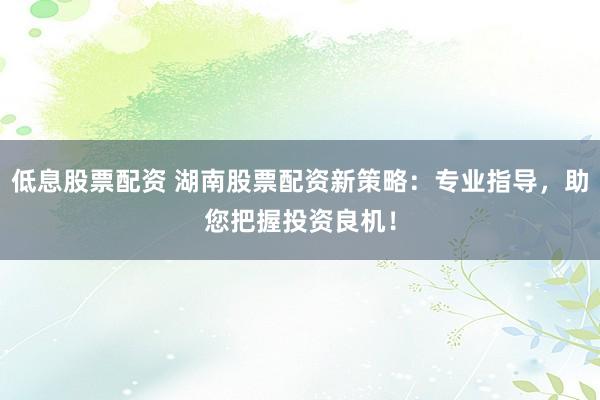 低息股票配资 湖南股票配资新策略：专业指导，助您把握投资良机！