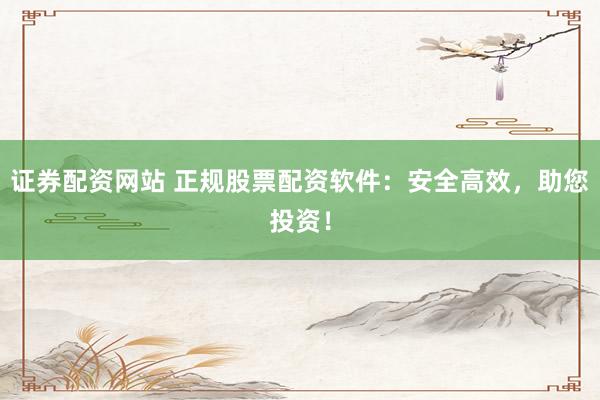 证券配资网站 正规股票配资软件：安全高效，助您投资！