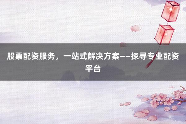 股票配资服务，一站式解决方案——探寻专业配资平台
