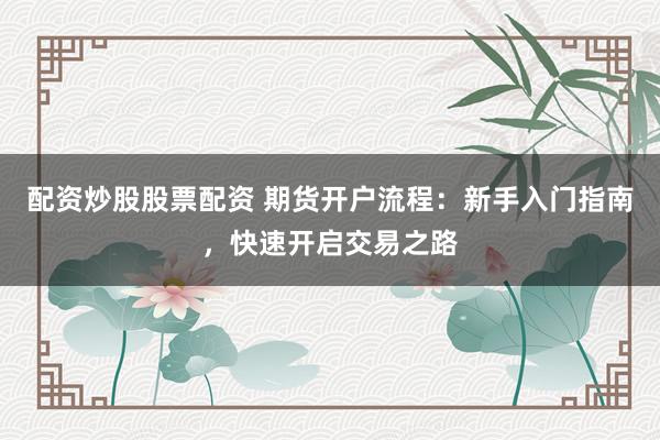 配资炒股股票配资 期货开户流程：新手入门指南，快速开启交易之路