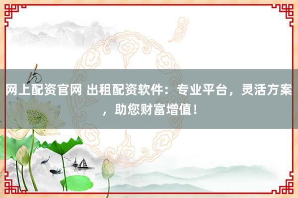 网上配资官网 出租配资软件：专业平台，灵活方案，助您财富增值！