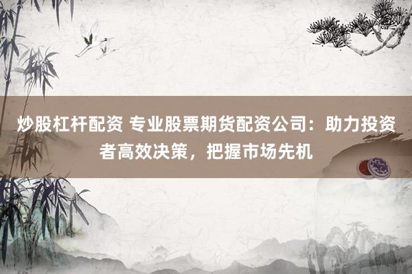 炒股杠杆配资 专业股票期货配资公司：助力投资者高效决策，把握市场先机