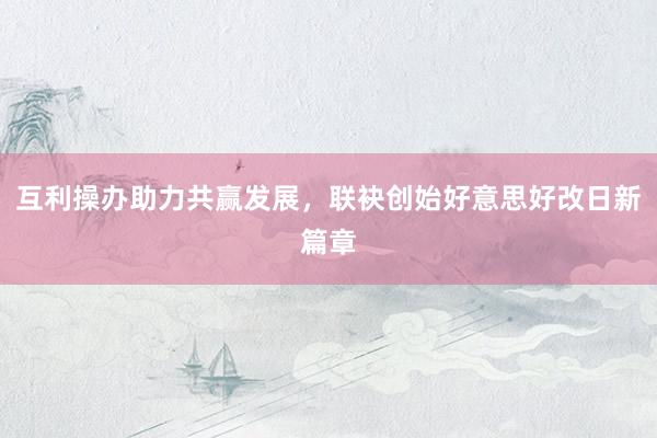 互利操办助力共赢发展，联袂创始好意思好改日新篇章