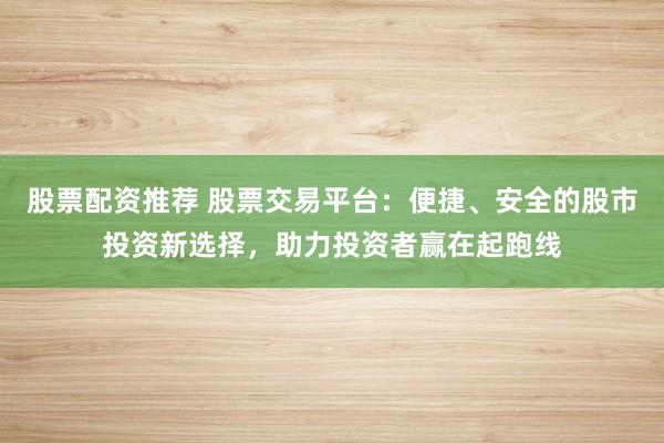 股票配资推荐 股票交易平台：便捷、安全的股市投资新选择，助力投资者赢在起跑线