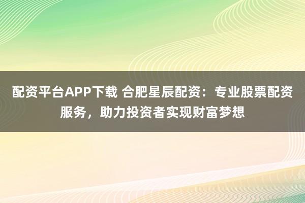 配资平台APP下载 合肥星辰配资：专业股票配资服务，助力投资者实现财富梦想